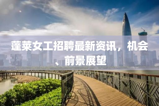 蓬萊女工招聘最新資訊，機會(huì )、前景展望