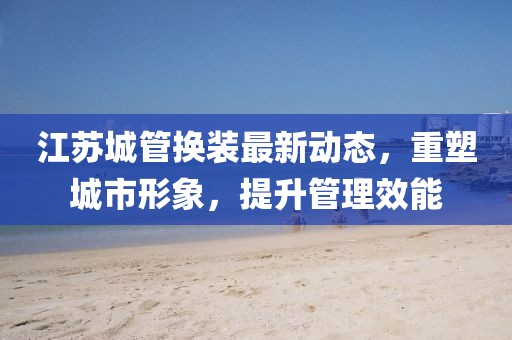 江蘇城管換裝最新動(dòng)態(tài)，重塑城市形象，提升管理效能