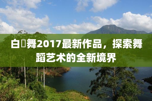 白咲舞2017最新作品，探索舞蹈藝術(shù)的全新境界