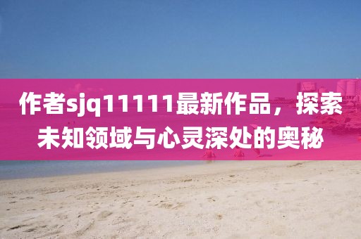 作者sjq11111最新作品，探索未知領(lǐng)域與心靈深處的奧秘