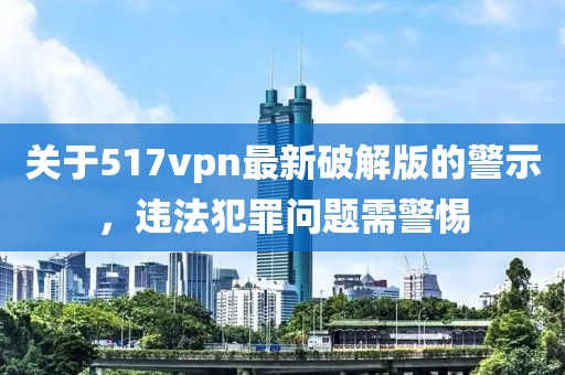 關(guān)于517vpn最新破解版的警示，違法犯罪問(wèn)題需警惕