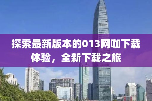 探索最新版本的013網(wǎng)咖下載體驗，全新下載之旅