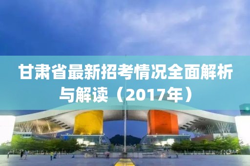 甘肅省最新招考情況全面解析與解讀（2017年）
