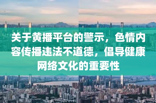 關(guān)于黃播平臺的警示，色情內容傳播違法不道德，倡導健康網(wǎng)絡(luò )文化的重要性