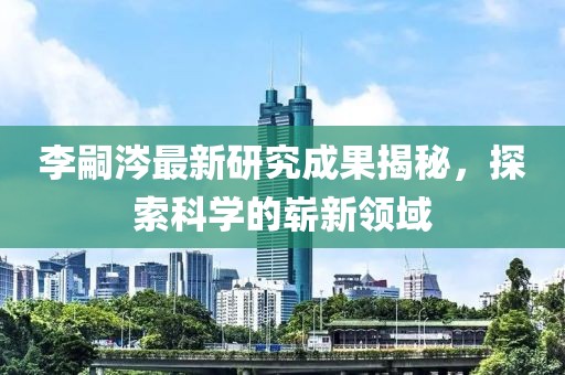李嗣涔最新研究成果揭秘，探索科學(xué)的嶄新領(lǐng)域