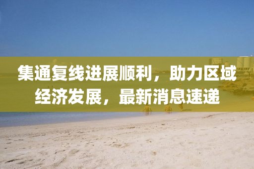 集通復線(xiàn)進(jìn)展順利，助力區域經(jīng)濟發(fā)展，最新消息速遞