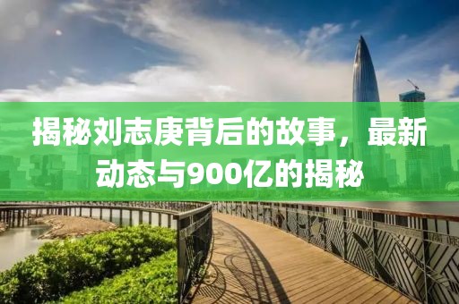 揭秘劉志庚背后的故事，最新動(dòng)態(tài)與900億的揭秘