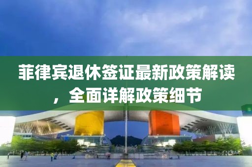 菲律賓退休簽證最新政策解讀，全面詳解政策細節