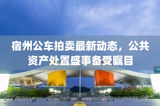宿州公車(chē)拍賣(mài)最新動(dòng)態(tài)，公共資產(chǎn)處置盛事備受矚目