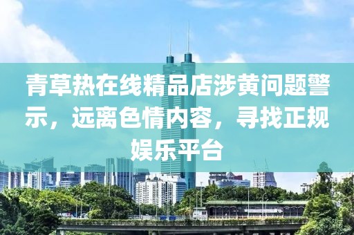 青草熱在線(xiàn)精品店涉黃問(wèn)題警示，遠離色情內容，尋找正規娛樂(lè )平臺