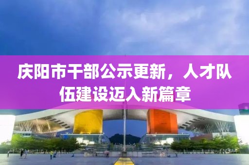 慶陽(yáng)市干部公示更新，人才隊伍建設邁入新篇章