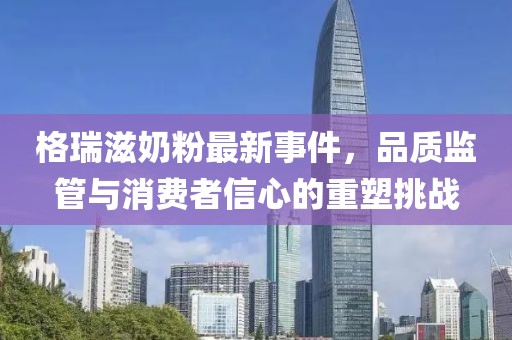格瑞滋奶粉最新事件，品質(zhì)監管與消費者信心的重塑挑戰