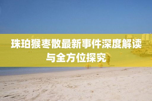 珠珀猴棗散最新事件深度解讀與全方位探究