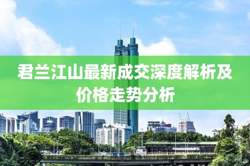 君蘭江山最新成交深度解析及價(jià)格走勢分析