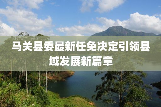馬關(guān)縣委最新任免決定引領(lǐng)縣域發(fā)展新篇章