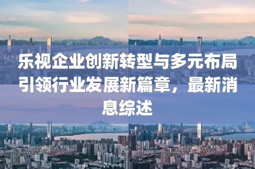樂(lè )視企業(yè)創(chuàng  )新轉型與多元布局引領(lǐng)行業(yè)發(fā)展新篇章，最新消息綜述