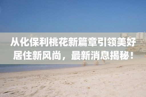 從化保利桃花新篇章引領(lǐng)美好居住新風(fēng)尚，最新消息揭秘！
