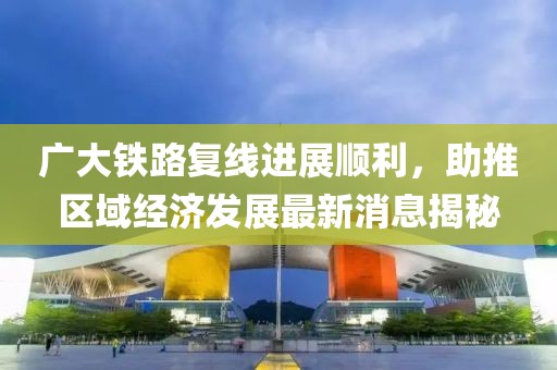 廣大鐵路復線(xiàn)進(jìn)展順利，助推區域經(jīng)濟發(fā)展最新消息揭秘