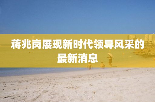 蔣兆崗展現新時(shí)代領(lǐng)導風(fēng)采的最新消息