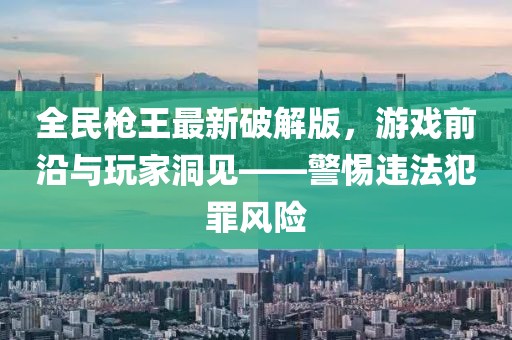 全民槍王最新破解版，游戲前沿與玩家洞見(jiàn)——警惕違法犯罪風(fēng)險