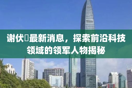 謝伏曕最新消息，探索前沿科技領(lǐng)域的領(lǐng)軍人物揭秘