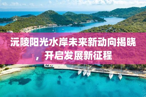 沅陵陽(yáng)光水岸未來(lái)新動(dòng)向揭曉，開(kāi)啟發(fā)展新征程