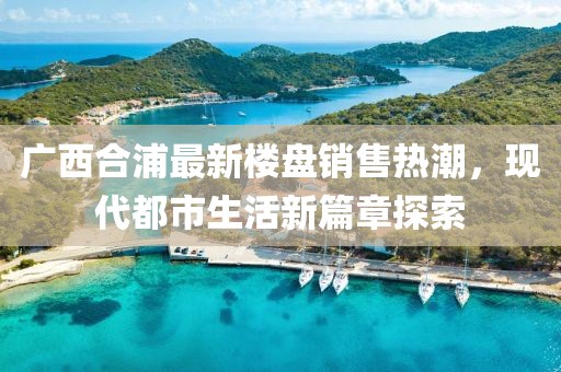廣西合浦最新樓盤(pán)銷(xiāo)售熱潮，現代都市生活新篇章探索
