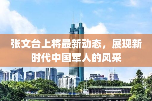 張文臺上將最新動(dòng)態(tài)，展現新時(shí)代中國軍人的風(fēng)采