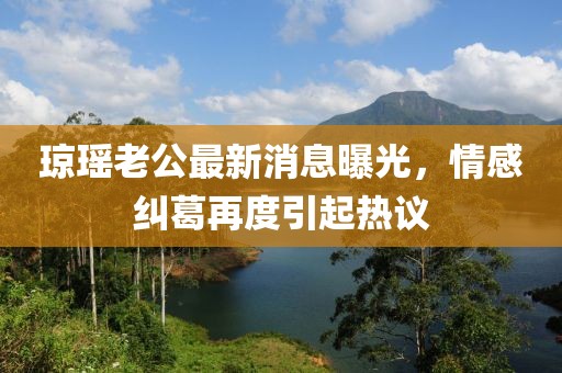 瓊瑤老公最新消息曝光，情感糾葛再度引起熱議