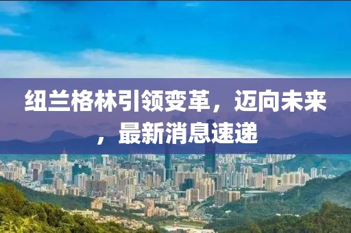 紐蘭格林引領(lǐng)變革，邁向未來(lái)，最新消息速遞