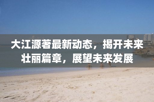 大江源著(zhù)最新動(dòng)態(tài)，揭開(kāi)未來(lái)壯麗篇章，展望未來(lái)發(fā)展