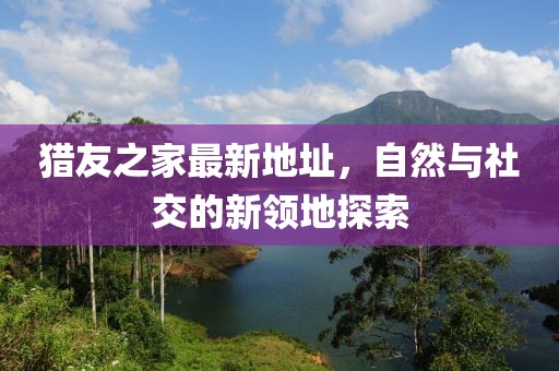 獵友之家最新地址，自然與社交的新領(lǐng)地探索