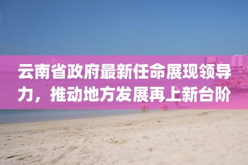 云南省政府最新任命展現領(lǐng)導力，推動(dòng)地方發(fā)展再上新臺階