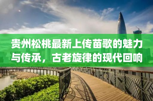 貴州松桃最新上傳苗歌的魅力與傳承，古老旋律的現代回響