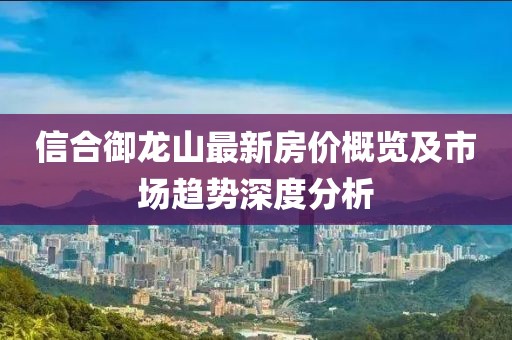 信合御龍山最新房?jì)r(jià)概覽及市場(chǎng)趨勢深度分析