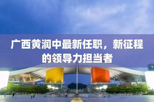 廣西黃潤中最新任職，新征程的領(lǐng)導力擔當者