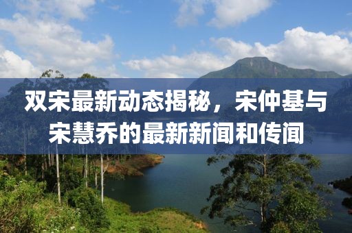 雙宋最新動(dòng)態(tài)揭秘，宋仲基與宋慧喬的最新新聞和傳聞