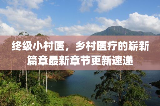 終級小村醫，鄉村醫療的嶄新篇章最新章節更新速遞