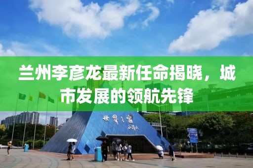 蘭州李彥龍最新任命揭曉，城市發(fā)展的領(lǐng)航先鋒