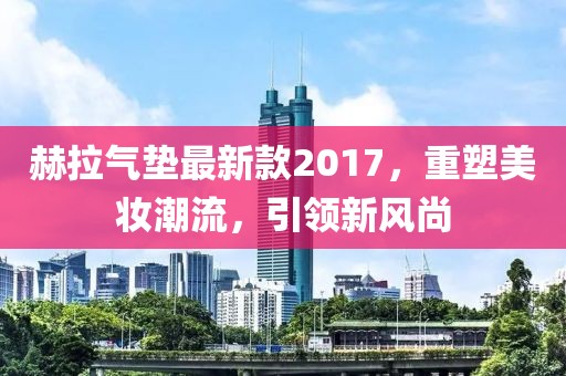 赫拉氣墊最新款2017，重塑美妝潮流，引領(lǐng)新風(fēng)尚