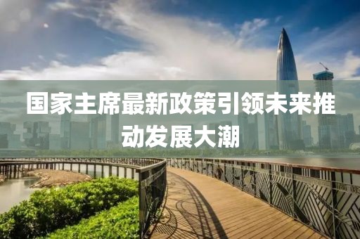 國家主席最新政策引領(lǐng)未來(lái)推動(dòng)發(fā)展大潮