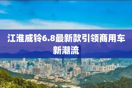 江淮威鈴6.8最新款引領(lǐng)商用車(chē)新潮流
