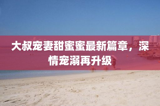 大叔寵妻甜蜜蜜最新篇章，深情寵溺再升級