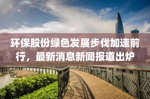 環(huán)保股份綠色發(fā)展步伐加速前行，最新消息新聞報道出爐