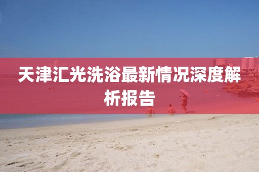天津匯光洗浴最新情況深度解析報告