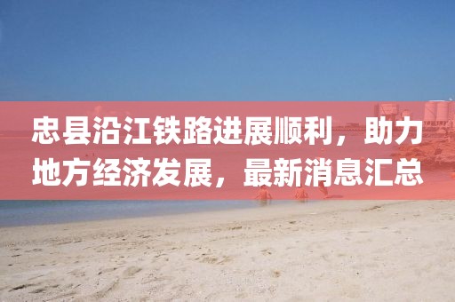 忠縣沿江鐵路進(jìn)展順利，助力地方經(jīng)濟發(fā)展，最新消息匯總