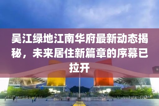 吳江綠地江南華府最新動(dòng)態(tài)揭秘，未來(lái)居住新篇章的序幕已拉開(kāi)