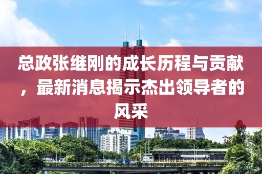 總政張繼剛的成長(cháng)歷程與貢獻，最新消息揭示杰出領(lǐng)導者的風(fēng)采
