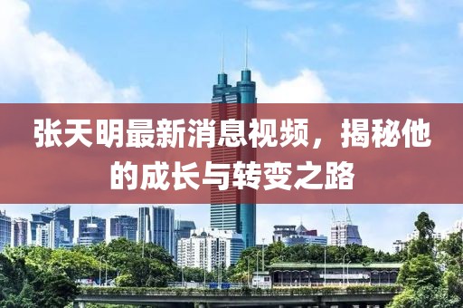 張天明最新消息視頻，揭秘他的成長(cháng)與轉變之路