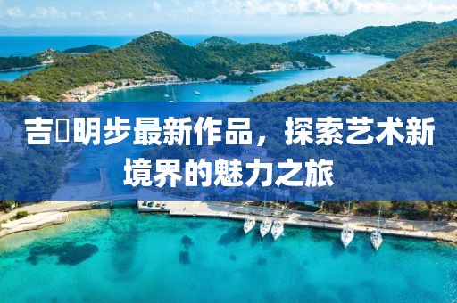 吉沢明步最新作品，探索藝術(shù)新境界的魅力之旅
